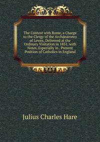 The Contest with Rome, a Charge to the Clergy of the Archdeaconry of Lewes, Delivered at the Ordinary Visitation in 1851, with Notes, Especially in . Present Position of Catholics in England.