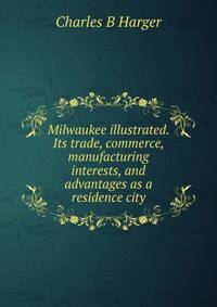 Milwaukee illustrated. Its trade, commerce, manufacturing interests, and advantages as a residence city