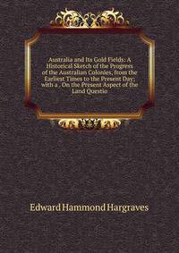 Australia and Its Gold Fields: A Historical Sketch of the Progress of the Australian Colonies, from the Earliest Times to the Present Day; with a . On the Present Aspect of the Land Questio