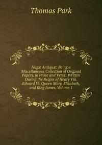 Nug? Antiqu?: Being a Miscellaneous Collection of Original Papers, in Prose and Verse; Written During the Reigns of Henry Viii. Edward Vi. Queen Mary, Elizabeth, and King James, Volume 1