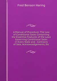 A Manual of Procedure: The Law of Conditional Sales Containing the Essential Features of the Laws Governing Conditional Sales in Every State and . Contracts of Sale, Acknowledgements, Etc.