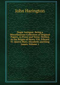 Nug? Antiqu?: Being a Miscellaneous Collection of Original Papers, in Prose and Verse; Written in the Reigns of Henry Viii. Edward Vi. Queen Mary, Elizabeth and King James, Volume 1