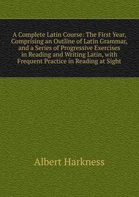 A Complete Latin Course: The First Year, Comprising an Outline of Latin Grammar, and a Series of Progressive Exercises in Reading and Writing Latin, with Frequent Practice in Reading at Sight
