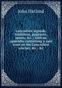 Lancashire legends, traditions, pageants, sports, &amp;c. ; with an appendix containing a rare tract on the Lancashire witches, &amp;c., &amp;c.