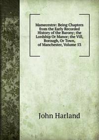 Mamecestre: Being Chapters from the Early Recorded History of the Barony; the Lordship Or Manor; the Vill, Borough, Or Town, of Manchester, Volume 53