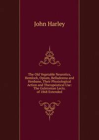 The Old Vegetable Neurotics, Hemlock, Opium, Belladonna and Henbane, Their Physiological Action and Therapeutical Use: The Gulstonian Lects. of 1868 Extended