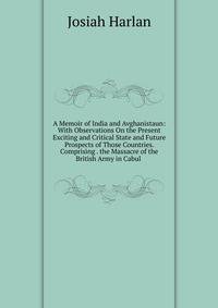 A Memoir of India and Avghanistaun: With Observations On the Present Exciting and Critical State and Future Prospects of Those Countries. Comprising . the Massacre of the British Army in Cabul .