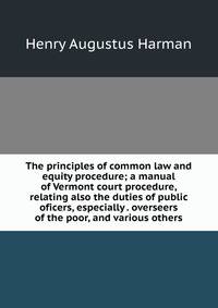 The principles of common law and equity procedure; a manual of Vermont court procedure, relating also the duties of public oficers, especially . overseers of the poor, and various others
