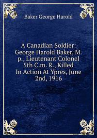 A Canadian Soldier: George Harold Baker, M.p., Lieutenant Colonel 5th C.m. R., Killed In Action At Ypres, June 2nd, 1916