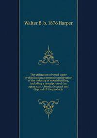 The utilization of wood waste by distillation; a general consideration of the industry of wood distilling, including a description of the apparatus . chemical control and disposal of the products
