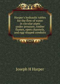 Harper's hydraulic tables for the flow of water in circular pipes under pressure, timber flumes, open channels, and egg-shaped conduits