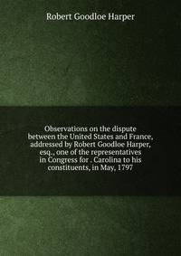 Observations on the dispute between the United States and France, addressed by Robert Goodloe Harper, esq., one of the representatives in Congress for . Carolina to his constituents, in May, 1797