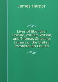 Lives of Ebenezer Erskine, William Wilson, and Thomas Gillespie: fathers of the United Presbyterian Church