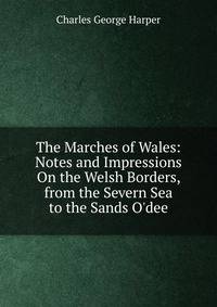 The Marches of Wales: Notes and Impressions On the Welsh Borders, from the Severn Sea to the Sands O'dee