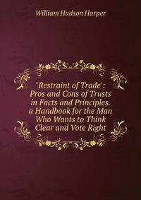 "Restraint of Trade": Pros and Cons of Trusts in Facts and Principles. a Handbook for the Man Who Wants to Think Clear and Vote Right