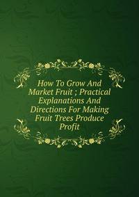 How To Grow And Market Fruit ; Practical Explanations And Directions For Making Fruit Trees Produce Profit