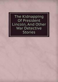 The Kidnapping Of President Lincoln, And Other War Detective Stories