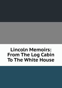 Lincoln Memoirs: From The Log Cabin To The White House