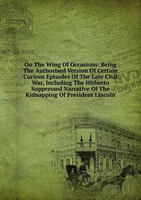 On The Wing Of Occasions: Being The Authorised Version Of Certain Curious Episodes Of The Late Civil War, Including The Hitherto Suppressed Narrative Of The Kidnapping Of President Lincoln