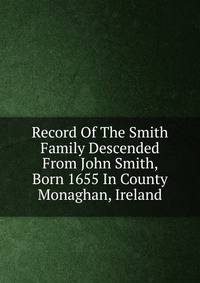 Record Of The Smith Family Descended From John Smith, Born 1655 In County Monaghan, Ireland