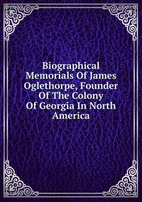 Biographical Memorials Of James Oglethorpe, Founder Of The Colony Of Georgia In North America