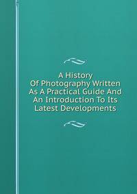 A History Of Photography Written As A Practical Guide And An Introduction To Its Latest Developments