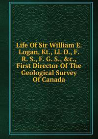Life Of Sir William E. Logan, Kt., Ll. D., F. R. S., F. G. S., &amp;c., First Director Of The Geological Survey Of Canada