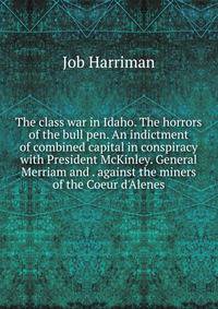The class war in Idaho. The horrors of the bull pen. An indictment of combined capital in conspiracy with President McKinley. General Merriam and . against the miners of the Coeur d'Alenes