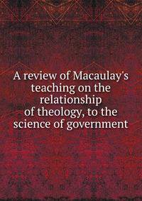 A review of Macaulay's teaching on the relationship of theology, to the science of government
