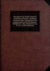 The Harris Free Public Libraries &amp; Museum, Preston: catalogue of manuscripts, lithographs, and printed copies of the Scriptures, exhibited to . the production in A.D. 1611 of the Authorize