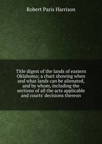 Title digest of the lands of eastern Oklahoma; a chart showing when and what lands can be alienated, and by whom, including the sections of all the acts applicable and courts' decisions thereon