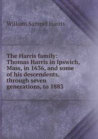 The Harris family: Thomas Harris in Ipswich, Mass, in 1636, and some of his descendents, through seven generations, to 1883