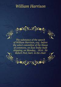 The substance of the speech of William Harrison, esq.: before the select committee of the House of commons, on East India-built shipping, on Monday, . 1814 : Sir Robert Peel, bart. in the chair