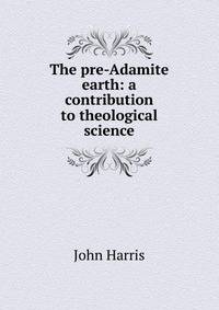 The pre-Adamite earth: a contribution to theological science