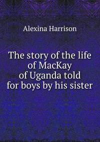 The story of the life of MacKay of Uganda told for boys by his sister