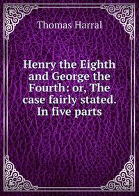 Henry the Eighth and George the Fourth: or, The case fairly stated. In five parts