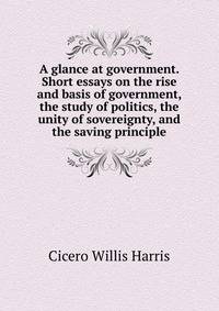 A glance at government. Short essays on the rise and basis of government, the study of politics, the unity of sovereignty, and the saving principle