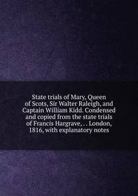 State trials of Mary, Queen of Scots, Sir Walter Raleigh, and Captain William Kidd. Condensed and copied from the state trials of Francis Hargrave, . . London, 1816, with explanatory notes