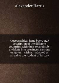 A geographical hand book, or, A description of the different countries, with their several sub-divisions into provinces, cantons or states .: with a . : adapted as an aid to the student of history