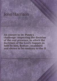 An answer to Dr. Pusey's challenge: respecting the doctrine of the real presence, in which the doctrines of the Lord's Supper, as held by him, Roman . examined and shown to be contrary to the H