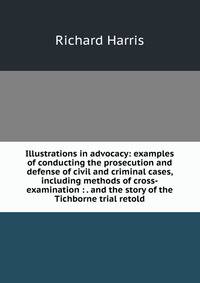 Illustrations in advocacy: examples of conducting the prosecution and defense of civil and criminal cases, including methods of cross-examination : . and the story of the Tichborne trial retold