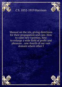 Manual on the iris, giving directions for their propagation and care. How to raise new varieties; how to enlarge a wide field of profit and pleasure. . one-fourth of our vast domain where other f