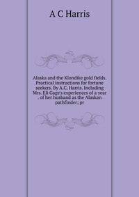 Alaska and the Klondike gold fields. Practical instructions for fortune seekers. By A.C. Harris. Including Mrs. Eli Gage's experiences of a year . of her husband as the Alaskan pathfinder; pr