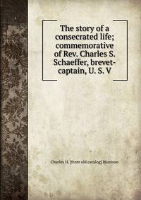 The story of a consecrated life; commemorative of Rev. Charles S. Schaeffer, brevet-captain, U. S. V