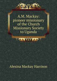 A.M. Mackay: pioneer missionary of the Church Missionary Society to Uganda