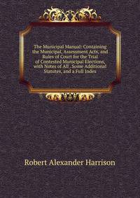 The Municipal Manual: Containing the Municipal, Assessment Acts, and Rules of Court for the Trial of Contested Municipal Elections, with Notes of All . Some Additional Statutes, and a Full Index