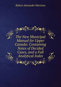 The New Municipal Manual for Upper Canada: Containing Notes of Decided Cases, and a Full Analytical Index