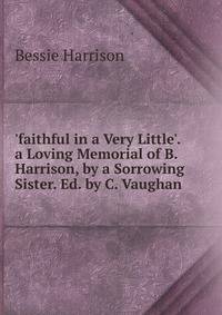 'faithful in a Very Little'. a Loving Memorial of B. Harrison, by a Sorrowing Sister. Ed. by C. Vaughan