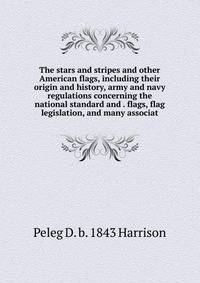 The stars and stripes and other American flags, including their origin and history, army and navy regulations concerning the national standard and . flags, flag legislation, and many associat
