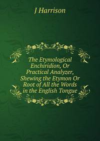 The Etymological Enchiridion, Or Practical Analyzer, Shewing the Etymon Or Root of All the Words in the English Tongue